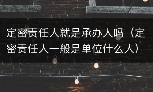 定密责任人就是承办人吗（定密责任人一般是单位什么人）
