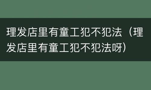 理发店里有童工犯不犯法（理发店里有童工犯不犯法呀）