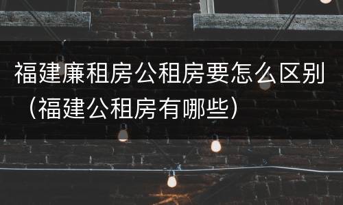 福建廉租房公租房要怎么区别（福建公租房有哪些）
