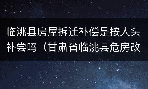 临洮县房屋拆迁补偿是按人头补尝吗（甘肃省临洮县危房改造补）