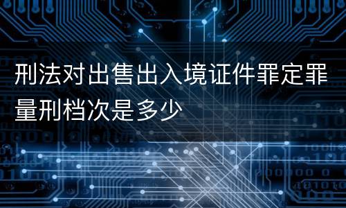 刑法对出售出入境证件罪定罪量刑档次是多少