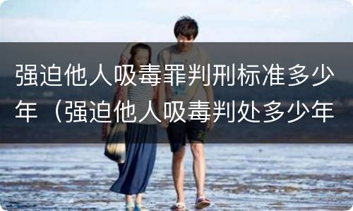 强迫他人吸毒罪判刑标准多少年（强迫他人吸毒判处多少年）