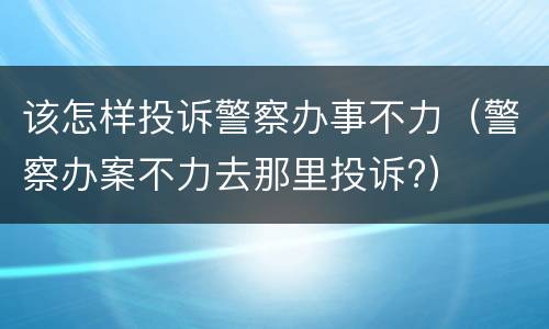 该怎样投诉警察办事不力（警察办案不力去那里投诉?）