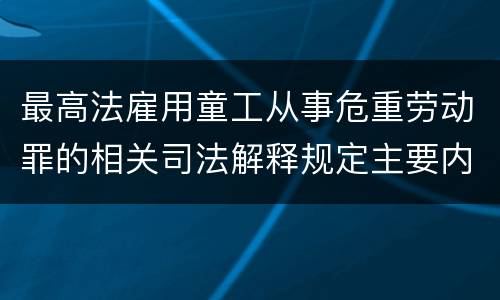 最高法雇用童工从事危重劳动罪的相关司法解释规定主要内容包括什么