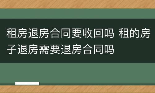 租房退房合同要收回吗 租的房子退房需要退房合同吗