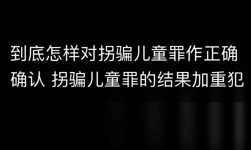 到底怎样对拐骗儿童罪作正确确认 拐骗儿童罪的结果加重犯