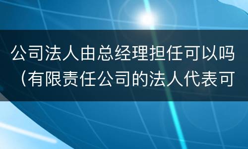 公司法人由总经理担任可以吗（有限责任公司的法人代表可以由经理担任吗）
