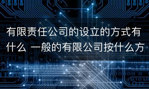 有限责任公司的设立的方式有什么 一般的有限公司按什么方式设立