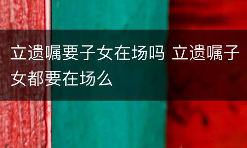 立遗嘱要子女在场吗 立遗嘱子女都要在场么