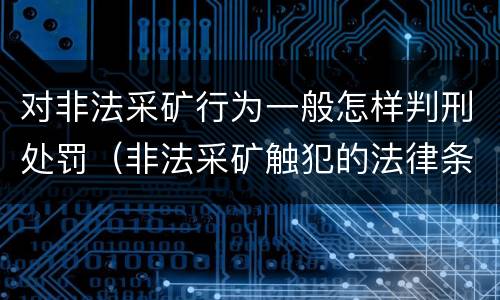 对非法采矿行为一般怎样判刑处罚（非法采矿触犯的法律条例）