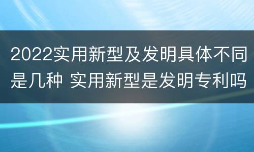 2022实用新型及发明具体不同是几种 实用新型是发明专利吗