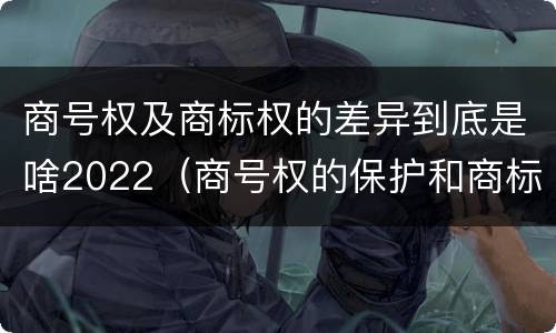 商号权及商标权的差异到底是啥2022（商号权的保护和商标权的保护一样是全国性范围的）