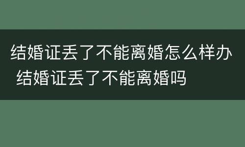 结婚证丢了不能离婚怎么样办 结婚证丢了不能离婚吗