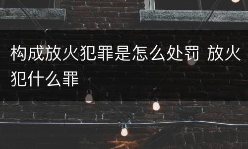 构成放火犯罪是怎么处罚 放火犯什么罪