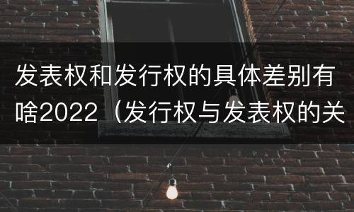 发表权和发行权的具体差别有啥2022（发行权与发表权的关系）