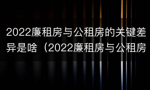 2022廉租房与公租房的关键差异是啥（2022廉租房与公租房的关键差异是啥呢）