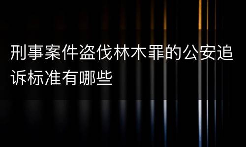 刑事案件盗伐林木罪的公安追诉标准有哪些