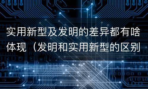 实用新型及发明的差异都有啥体现（发明和实用新型的区别和联系有什么）