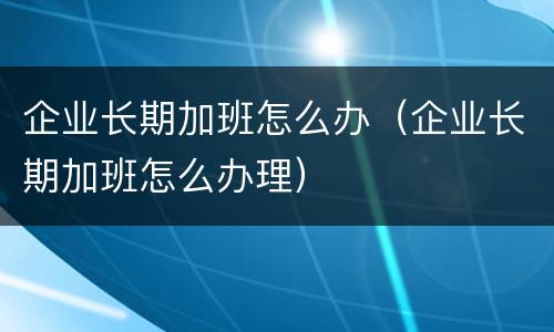 企业长期加班怎么办（企业长期加班怎么办理）
