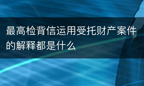 最高检背信运用受托财产案件的解释都是什么