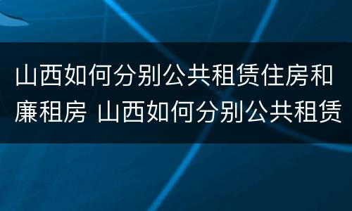 山西如何分别公共租赁住房和廉租房 山西如何分别公共租赁住房和廉租房呢