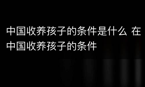 中国收养孩子的条件是什么 在中国收养孩子的条件
