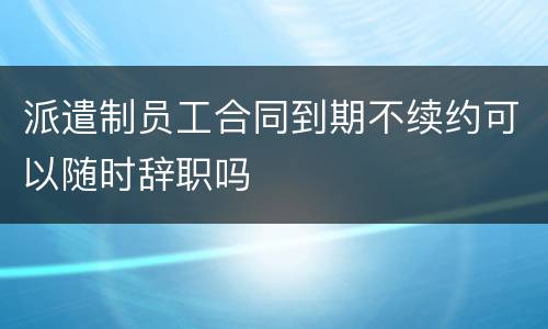 派遣制员工合同到期不续约可以随时辞职吗