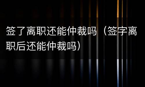 签了离职还能仲裁吗（签字离职后还能仲裁吗）