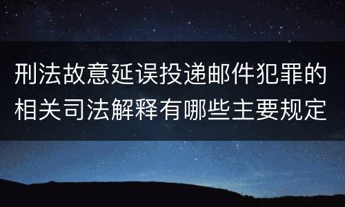 刑法故意延误投递邮件犯罪的相关司法解释有哪些主要规定