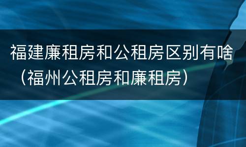 福建廉租房和公租房区别有啥（福州公租房和廉租房）
