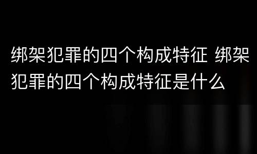 绑架犯罪的四个构成特征 绑架犯罪的四个构成特征是什么
