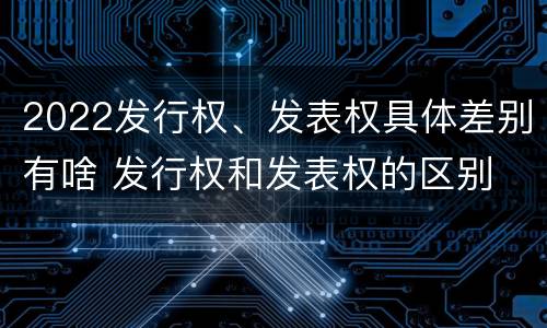 2022发行权、发表权具体差别有啥 发行权和发表权的区别