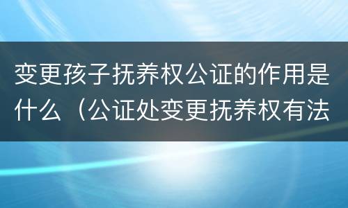 变更孩子抚养权公证的作用是什么（公证处变更抚养权有法律效力吗）