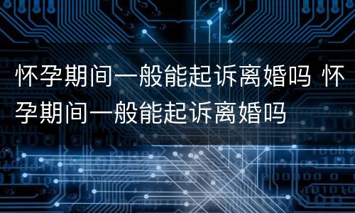 怀孕期间一般能起诉离婚吗 怀孕期间一般能起诉离婚吗
