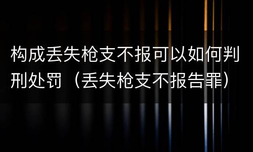 构成丢失枪支不报可以如何判刑处罚（丢失枪支不报告罪）