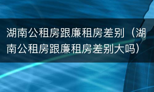 湖南公租房跟廉租房差别（湖南公租房跟廉租房差别大吗）