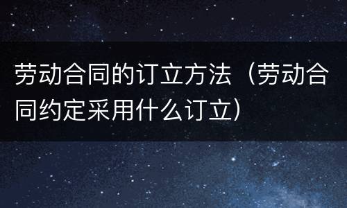 劳动合同的订立方法（劳动合同约定采用什么订立）