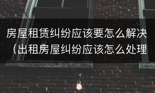 房屋租赁纠纷应该要怎么解决（出租房屋纠纷应该怎么处理）