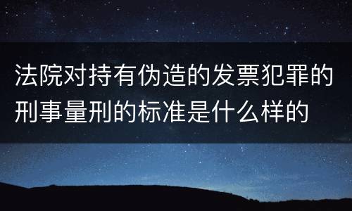 法院对持有伪造的发票犯罪的刑事量刑的标准是什么样的