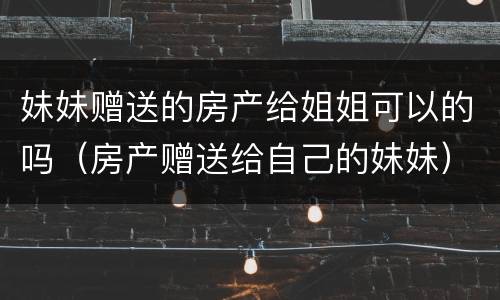 妹妹赠送的房产给姐姐可以的吗（房产赠送给自己的妹妹）