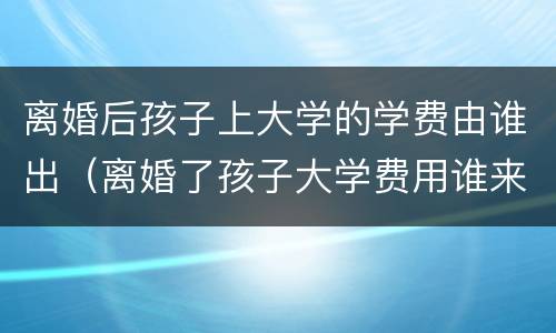 离婚后孩子上大学的学费由谁出（离婚了孩子大学费用谁来出）