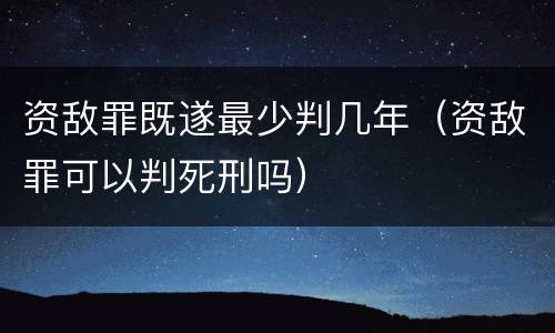 资敌罪既遂最少判几年（资敌罪可以判死刑吗）