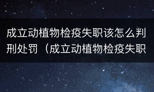 成立动植物检疫失职该怎么判刑处罚（成立动植物检疫失职该怎么判刑处罚案例）