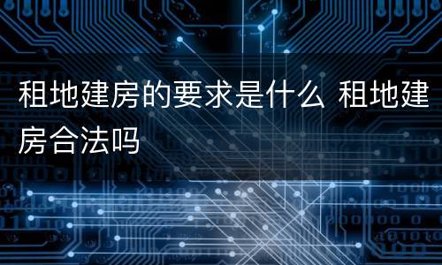租地建房的要求是什么 租地建房合法吗