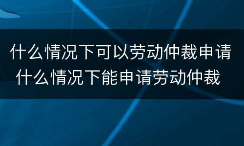 什么情况下可以劳动仲裁申请 什么情况下能申请劳动仲裁
