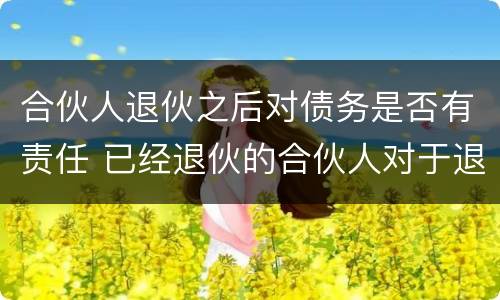 合伙人退伙之后对债务是否有责任 已经退伙的合伙人对于退伙之后的债务要负责么