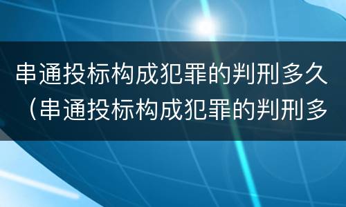 串通投标构成犯罪的判刑多久（串通投标构成犯罪的判刑多久能减刑）
