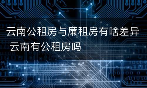 云南公租房与廉租房有啥差异 云南有公租房吗