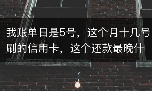 我账单日是5号，这个月十几号刷的信用卡，这个还款最晚什么时候