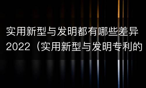 实用新型与发明都有哪些差异2022（实用新型与发明专利的区别有哪些）